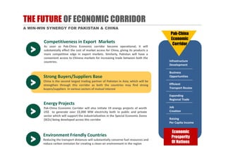 THE FUTURE OF ECONOMIC CORRIDOR
A WIN-WIN SYNERGY FOR PAKISTAN & CHINA
Strong Buyers/Suppliers Base
China is the second largest trading partner of Pakistan in Asia; which will be
strengthen through this corridor as both the countries may find strong
buyers/suppliers in various sectors of mutual interest
>
Environment Friendly Countries
Reducing the transport distances will substantially conserve fuel resources and
reduce carbon emission for creating a clean‐air environment in the region
Environment Friendly Countries
Reducing the transport distances will substantially conserve fuel resources and
reduce carbon emission for creating a clean‐air environment in the region>
Energy Projects
Pak‐China Economic Corridor will also initiate 19 energy projects of worth
US$ to generate over 22,000 MW electricity both in public and private
sector which will support the industrialization in the Special Economic Zones
(SEZs) being developed across this corridor
Energy Projects
Pak‐China Economic Corridor will also initiate 19 energy projects of worth
US$ to generate over 22,000 MW electricity both in public and private
sector which will support the industrialization in the Special Economic Zones
(SEZs) being developed across this corridor
>
Competitiveness in Export Markets
As soon as Pak‐China Economic corridor become operational; it will
substantially effect the cost of market access for China, giving its products a
more competitive edge in export markets. Similarly, Pakistan will have a
convenient access to Chinese markets for increasing trade between both the
countries.
Competitiveness in Export Markets
As soon as Pak‐China Economic corridor become operational; it will
substantially effect the cost of market access for China, giving its products a
more competitive edge in export markets. Similarly, Pakistan will have a
convenient access to Chinese markets for increasing trade between both the
countries.
>
Pak-China
Economic
Corridor
Economic
Prosperity
Of Nations
Economic
Prosperity
Of Nations
Infrastructure
Development
Business
Opportunities
Efficient
Transport Routes
Expanding
Regional Trade
Job
Creation
Raising
Per Capita Income
 