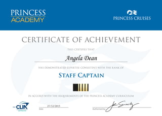 CERTIFICATE OF ACHIEVEMENT
HAS DEMONSTRATED EXPERTISE CONSISTENT WITH THE RANK OF
THIS CERTIFIES THAT
IN ACCORD WITH THE REQUIREMENTS OF THE PRINCESS ACADEMY CURRICULUM
Date Authorised by
Staff Captain
27/12/2015
Angela Dean
 