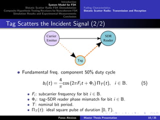 Introduction
System Model for FSK
Bistatic Scatter Radio FSK Demodulation
Composite Hypothesis Testing Receivers for Noncoherent FSK
Simulation Results and Experimental Measurements
Conclusion
Fading Characteristics
Bistatic Scatter Radio: Transmission and Reception
Tag Scatters the Incident Signal (2/2)
Carrier
Emitter
SDR
Reader
Tag
Fundamental freq. component 50% duty cycle
bi (t) =
4
π
cos (2πFi t + Φi ) ΠT (t), i ∈ B. (5)
Fi : subcarrier frequency for bit i ∈ B.
Φi : tag–SDR reader phase mismatch for bit i ∈ B.
T: nominal bit period.
ΠT (t): ideal square pulse of duration [0, T).
Panos Alevizos Master Thesis Presentation 10 / 35
 