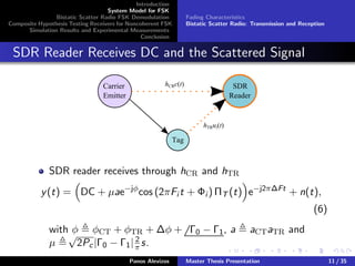 Introduction
System Model for FSK
Bistatic Scatter Radio FSK Demodulation
Composite Hypothesis Testing Receivers for Noncoherent FSK
Simulation Results and Experimental Measurements
Conclusion
Fading Characteristics
Bistatic Scatter Radio: Transmission and Reception
SDR Reader Receives DC and the Scattered Signal
Carrier
Emitter
SDR
Reader
Tag
hCRc(t)
hTRui(t)
SDR reader receives through hCR and hTR
y(t) = DC + µae−jφ
cos (2πFi t + Φi ) ΠT (t) e−j2π∆Ft
+ n(t),
(6)
with φ φCT + φTR + ∆φ + Γ0 − Γ1, a aCTaTR and
µ
√
2Pc|Γ0 − Γ1| 2
π s.
Panos Alevizos Master Thesis Presentation 11 / 35
 