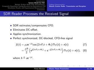 Introduction
System Model for FSK
Bistatic Scatter Radio FSK Demodulation
Composite Hypothesis Testing Receivers for Noncoherent FSK
Simulation Results and Experimental Measurements
Conclusion
Fading Characteristics
Bistatic Scatter Radio: Transmission and Reception
SDR Reader Processes the Received Signal
SDR estimates/compensates CFO.
Eliminates DC-oﬀset.
Applies synchronization.
Perfect synchronized, DC-blocked, CFO-free signal
˜y(t) = µae−jφ
cos (2πFi t + Φi ) ΠT (t) + n(t) (7)
=
µh
2
ej(2πFi t+Φi )
+ e−j(2πFi t+Φi )
ΠT (t) + n(t), (8)
where h ae−jφ.
Panos Alevizos Master Thesis Presentation 12 / 35
 