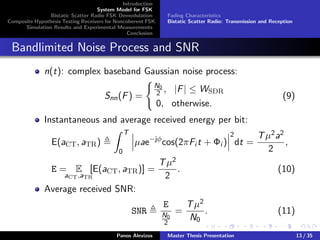 Introduction
System Model for FSK
Bistatic Scatter Radio FSK Demodulation
Composite Hypothesis Testing Receivers for Noncoherent FSK
Simulation Results and Experimental Measurements
Conclusion
Fading Characteristics
Bistatic Scatter Radio: Transmission and Reception
Bandlimited Noise Process and SNR
n(t): complex baseband Gaussian noise process:
Snn(F) =
N0
2 , |F| ≤ WSDR
0, otherwise.
(9)
Instantaneous and average received energy per bit:
E(aCT, aTR)
T
0
µae−jφ
cos(2πFi t + Φi )
2
dt =
Tµ2a2
2
,
E = E
aCT,aTR
[E(aCT, aTR)] =
Tµ2
2
. (10)
Average received SNR:
SNR
E
N0
2
=
Tµ2
N0
. (11)
Panos Alevizos Master Thesis Presentation 13 / 35
 