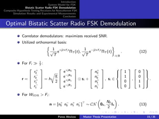 Introduction
System Model for FSK
Bistatic Scatter Radio FSK Demodulation
Composite Hypothesis Testing Receivers for Noncoherent FSK
Simulation Results and Experimental Measurements
Conclusion
Optimal Bistatic Scatter Radio FSK Demodulation
Correlator demodulators: maximizes received SNR.
Utilized orthonormal basis:
1
√
T
e+j2πFi t
ΠT (t),
1
√
T
e−j2πFi t
ΠT (t)
i∈B
. (12)
For Fi
1
T
:
r =




r+
0
r−
0
r+
1
r−
1



 = h
E
2




e+jΦ0
e−jΦ0
e+jΦ1
e−jΦ1



 si +




n+
0
n−
0
n+
1
n−
1



 , si ∈







1
1
0
0



 ,




0
0
1
1







.
For WSDR > Fi :
n = [n+
0 n−
0 n+
1 n−
1 ] ∼ CN 04,
N0
2
I4 . (13)
Panos Alevizos Master Thesis Presentation 15 / 35
 