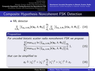 Introduction
System Model for FSK
Bistatic Scatter Radio FSK Demodulation
Composite Hypothesis Testing Receivers for Noncoherent FSK
Simulation Results and Experimental Measurements
Conclusion
Noncherent Uncoded Reception in Bistatic Scatter Radio
Noncoherent Coded Reception in Bistatic Scatter Radio
Composite Hypothesis Noncoherent FSK Detection
ML detector
E
h,Φ0
fr|s0,h,Φ0
(r|s0, h, Φ0)
H0
H1
E
h,Φ1
fr|s1,h,Φ1
(r|s1, h, Φ1) . (14)
Proposition
For uncoded bistatic scatter radio noncoherent FSK we propose
E
Φ0
maxh∈C ln fr|s0,h,Φ0
(r|s0, h, Φ0)
E
Φ1
maxh∈C ln fr|s1,h,Φ1
(r|s1, h, Φ1)
H0
H1
1, (15)
that can be simpliﬁed to
z0 |r+
0 |2
+ |r−
0 |2
H0
H1
|r+
1 |2
+ |r−
1 |2
z1. (16)
Panos Alevizos Master Thesis Presentation 16 / 35
 