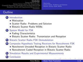 Introduction
System Model for FSK
Bistatic Scatter Radio FSK Demodulation
Composite Hypothesis Testing Receivers for Noncoherent FSK
Simulation Results and Experimental Measurements
Conclusion
Motivation
Scatter Radio: Problems and Solution
Bistatic Scatter Radio WSNs
Outline
1 Introduction
Motivation
Scatter Radio: Problems and Solution
Bistatic Scatter Radio WSNs
2 System Model for FSK
Fading Characteristics
Bistatic Scatter Radio: Transmission and Reception
3 Bistatic Scatter Radio FSK Demodulation
4 Composite Hypothesis Testing Receivers for Noncoherent FSK
Noncherent Uncoded Reception in Bistatic Scatter Radio
Noncoherent Coded Reception in Bistatic Scatter Radio
5 Simulation Results and Experimental Measurements
6 Conclusion
Panos Alevizos Master Thesis Presentation 2 / 35
 