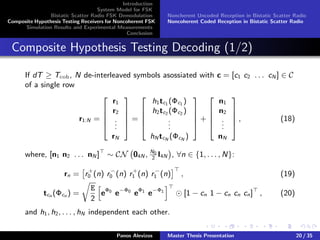 Introduction
System Model for FSK
Bistatic Scatter Radio FSK Demodulation
Composite Hypothesis Testing Receivers for Noncoherent FSK
Simulation Results and Experimental Measurements
Conclusion
Noncherent Uncoded Reception in Bistatic Scatter Radio
Noncoherent Coded Reception in Bistatic Scatter Radio
Composite Hypothesis Testing Decoding (1/2)
If dT ≥ Tcoh, N de-interleaved symbols asossiated with c = [c1 c2 . . . cN ] ∈ C
of a single row
r1:N =





r1
r2
...
rN





=





h1tc1 (Φc1 )
h2tc2 (Φc2 )
...
hN tcN (ΦcN )





+





n1
n2
...
nN





, (18)
where, [n1 n2 . . . nN ] ∼ CN 04N , N0
2
I4N , ∀n ∈ {1, . . . , N}:
rn = r+
0 (n) r−
0 (n) r+
1 (n) r−
1 (n) , (19)
tcn (Φcn ) =
E
2
eΦ0
e−Φ0
eΦ1
e−Φ1
[1 − cn 1 − cn cn cn] , (20)
and h1, h2, . . . , hN independent each other.
Panos Alevizos Master Thesis Presentation 20 / 35
 