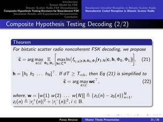 Introduction
System Model for FSK
Bistatic Scatter Radio FSK Demodulation
Composite Hypothesis Testing Receivers for Noncoherent FSK
Simulation Results and Experimental Measurements
Conclusion
Noncherent Uncoded Reception in Bistatic Scatter Radio
Noncoherent Coded Reception in Bistatic Scatter Radio
Composite Hypothesis Testing Decoding (2/2)
Theorem
For bistatic scatter radio noncoherent FSK decoding, we propose
c = arg max
c∈C
E
Φ0,Φ1
max
h∈CN
ln fr1:N |c,h,Φ0,Φ1
(r1:N|c, h, Φ0, Φ1) , (21)
h = [h1 h2 . . . hN] . If dT ≥ Tcoh, then Eq (21) is simpliﬁed to
c = arg max
c∈C
wc , (22)
where, w = [w(1) w(2) . . . w(N)] {z1(n) − z0(n)}N
n=1,
zi (n) |r+
i (n)|2 + |r−
i (n)|2, i ∈ B.
Panos Alevizos Master Thesis Presentation 21 / 35
 