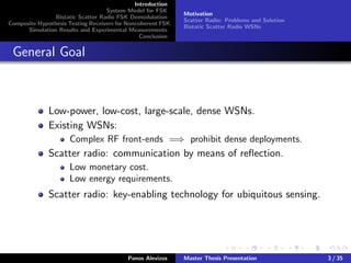 Introduction
System Model for FSK
Bistatic Scatter Radio FSK Demodulation
Composite Hypothesis Testing Receivers for Noncoherent FSK
Simulation Results and Experimental Measurements
Conclusion
Motivation
Scatter Radio: Problems and Solution
Bistatic Scatter Radio WSNs
General Goal
Low-power, low-cost, large-scale, dense WSNs.
Existing WSNs:
Complex RF front-ends =⇒ prohibit dense deployments.
Scatter radio: communication by means of reﬂection.
Low monetary cost.
Low energy requirements.
Scatter radio: key-enabling technology for ubiquitous sensing.
Panos Alevizos Master Thesis Presentation 3 / 35
 