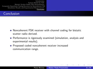 Introduction
System Model for FSK
Bistatic Scatter Radio FSK Demodulation
Composite Hypothesis Testing Receivers for Noncoherent FSK
Simulation Results and Experimental Measurements
Conclusion
Conclusion
Noncoherent FSK receiver with channel coding for bistatic
scatter radio derived.
Performance is rigorously examined (simulation, analysis and
experimental results).
Proposed coded noncoherent receiver increased
communication range.
Panos Alevizos Master Thesis Presentation 31 / 35
 