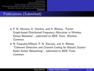 Introduction
System Model for FSK
Bistatic Scatter Radio FSK Demodulation
Composite Hypothesis Testing Receivers for Noncoherent FSK
Simulation Results and Experimental Measurements
Conclusion
Publications (Submitted)
P. N. Alevizos, E. Vlachos, and A. Bletsas, “Factor
Graph-based Distributed Frequency Allocation in Wireless
Sensor Networks”, submitted to IEEE Trans. Wireless
Commun.
N. Fasarakis-Hilliard, P. N. Alevizos, and A. Bletsas,
“Coherent Detection and Channel Coding for Bistatic Scatter
Radio Sensor Networking”, submitted to IEEE Trans.
Commun.
Panos Alevizos Master Thesis Presentation 32 / 35
 