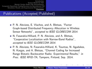 Introduction
System Model for FSK
Bistatic Scatter Radio FSK Demodulation
Composite Hypothesis Testing Receivers for Noncoherent FSK
Simulation Results and Experimental Measurements
Conclusion
Publications (Accepted/Published)
P. N. Alevizos, E. Vlachos, and A. Bletsas, “Factor
Graph-based Distributed Frequency Allocation in Wireless
Sensor Networks”, accepted to IEEE GLOBECOM 2014.
N. Fasarakis-Hilliard, P. N. Alevizos, and A. Bletsas,
“Cooperative Localization with Narrow-Band Radios”,
accepted to IEEE GLOBECOM 2014.
P. N. Alevizos, N. Fasarakis-Hilliard, K. Tountas, N. Agadakos,
N. Kargas, and A. Bletsas, “Channel Coding for Increased
Range Bistatic Backscatter Radio: Experimental Results,” in
Proc. IEEE RFID-TA, Tampere, Finland, Sep. 2014.
Panos Alevizos Master Thesis Presentation 34 / 35
 