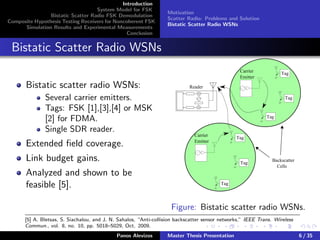Introduction
System Model for FSK
Bistatic Scatter Radio FSK Demodulation
Composite Hypothesis Testing Receivers for Noncoherent FSK
Simulation Results and Experimental Measurements
Conclusion
Motivation
Scatter Radio: Problems and Solution
Bistatic Scatter Radio WSNs
Bistatic Scatter Radio WSNs
Bistatic scatter radio WSNs:
Several carrier emitters.
Tags: FSK [1],[3],[4] or MSK
[2] for FDMA.
Single SDR reader.
Extended ﬁeld coverage.
Link budget gains.
Analyzed and shown to be
feasible [5].
Backscatter
Cells
Reader
Carrier
Emitter
Tag
Tag
Tag
Carrier
Emitter
Tag
Tag
Tag
Figure: Bistatic scatter radio WSNs.
[5] A. Bletsas, S. Siachalou, and J. N. Sahalos, “Anti-collision backscatter sensor networks,” IEEE Trans. Wireless
Commun., vol. 8, no. 10, pp. 5018–5029, Oct. 2009.
Panos Alevizos Master Thesis Presentation 6 / 35
 