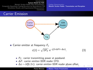 Introduction
System Model for FSK
Bistatic Scatter Radio FSK Demodulation
Composite Hypothesis Testing Receivers for Noncoherent FSK
Simulation Results and Experimental Measurements
Conclusion
Fading Characteristics
Bistatic Scatter Radio: Transmission and Reception
Carrier Emission
Carrier
Emitter
SDR
Reader
Tag
Carrier emitter at frequency Fc
c(t) = 2PC e−j(2π∆Ft+∆φ)
. (3)
PC : carrier transmitting power at passband.
∆F: carrier emitter–SDR reader CFO.
∆φ ∼ U[0, 2π): carrier emitter–SDR reader phase oﬀset.
Panos Alevizos Master Thesis Presentation 8 / 35
 