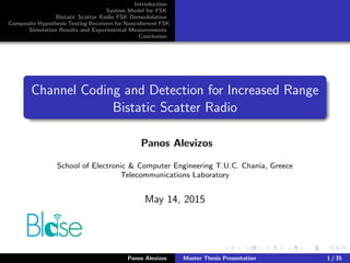 Introduction
System Model for FSK
Bistatic Scatter Radio FSK Demodulation
Composite Hypothesis Testing Receivers for Noncoherent FSK
Simulation Results and Experimental Measurements
Conclusion
Channel Coding and Detection for Increased Range
Bistatic Scatter Radio
Panos Alevizos
School of Electronic & Computer Engineering T.U.C. Chania, Greece
Telecommunications Laboratory
May 14, 2015
Panos Alevizos Master Thesis Presentation 1 / 35
 