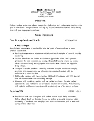 Heidi Thomassen
10319 42nd Ave NE Seattle, WA 98125
(206) 719-2107
rnheidi@comcast.net
OBJECTIVE
To join a medical setting that offers a constructive, challenging work environment allowing me to
grow as an individual and professional, utilizing my 30 years of Internal Medicine office nursing
along with case management experience.
WORK EXPERIENCE
Guardianship Services ofSeattle 12/2014-4/2016
Case Manager
Provided care management to guardianship, trust and power of attorney clients to assure
optimum care of client.
● Performed comprehensive assessments of individual needs and plan of care with on going
monitoring.
● Worked with clients and families to develop an appreciation of the client's personal
preferences for care, assistance and housing. Researched housing options and assisted
clients with transitioning into appropriate adult family home, assisted and supportive
living settings.
● Arranged for service providers, counseling and other therapies, advised on managing
problems, crisis management, and when necessary, managed contacts with law
enforcement or mental services.
● Held regular meetings with clients, families, GSS staff. Coordinated with GSS financial
staff and assisted clients with developing a budget.
● Consulted with physicians, nursing staff, and medical specialists. Attended medical
appointments, care conferences and coordinated medical care of clients. Worked closely
with palliative and hospice teams to provide comfort and end of life support to clients.
Caregiver/RN 12/2013-11/2014
● Provided full time care for neighbor with various medical needs. Daily assessment.
Helped educate family on dementia, looked into and set up available resources within
community. Coordinated care with physicians, nurses and therapists both in home and
during medical office visits.
 