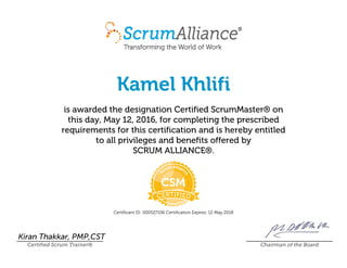 Kamel Khlifi
is awarded the designation Certified ScrumMaster® on
this day, May 12, 2016, for completing the prescribed
requirements for this certification and is hereby entitled
to all privileges and benefits offered by
SCRUM ALLIANCE®.
Certificant ID: 000527106 Certification Expires: 12 May 2018
Kiran Thakkar, PMP,CST
Certified Scrum Trainer® Chairman of the Board
 