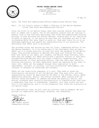 UNITED STATES MARINE CORPS
COMPANY G
BATTALION LANDING TEAM 2/4
31 MARINE EXPEDITIONARY UNIT
BOX 89001
FPO AP 96610-0100
24 May 16
Subj: The Staff Non-Commissioned Officer-Commissioned Officer Team
Encl: (1) Col Zinni’s letter to SNCOs & Officers of 9th Marine Regiment
titled “The Staff Non-Commissioned Officer”
Since the birth of our Marine Corps, many hard learned lessons have been won
both in combat and in peace. One of the greatest lessons that we continue to
benefit from is the continual mentorship that Staff Non-Commissioned Officers
provide, to both Enlisted and Officer Marines. Looking back on our cumulative
29 years of service, it can easily be said that our successes are due to the
outstanding SNCOs that were there to guide us. They were there for us as we
developed experience and upheld the responsibilities of our positions. The
mentorship that SNCOs give is priceless.
The attached letter was written by then Col Zinni, Commanding Officer of the
9th Marine Regiment; in it he echoes many of the sentiments that we share.
SNCOs are in a unique position, as they are truly the backbone of the Marine
Corps. They provide guidance to Marines that have just entered the Corps,
NCOs that serve as our small unit leaders, and Marine Corps Officers, with
whom they are teamed. All SNCOs should have a personal mission to lead their
assigned Enlisted Marines with the utmost integrity, respectfulness, and
professionalism. To their partnered Officer, they owe their best advice on
training and control, as their experience cannot be replaced by any other in
their unit. SNCOs set the example through their dedication to self-
improvement, currency in training, continual professional development, and
interest in advances in technology and concepts.
SNCOs are the stabilizing component of a unit. They make or break the
functionality and morale of all the Marines that they work with, and this
responsibility cannot be duplicated by the NCOs or the Officer. Daily, SNCOs
demonstrate physical, mental, and ethical strength. When coupled with the
Officer; whose excitement to command and whose own physical, mental, and
ethical strengths were carefully evaluated prior to commissioning; they form
a leadership team that is unbreakable. Together, this team unites the unit.
This is the imperative, and it is the foundation that forms the fraternity of
our Marine Corps.
As a SNCO-Officer team, we will lead you and your team by example. We will
provide our experience, mentorship, guidance, and leadership.
Semper Fidelis,
Capt Robert Knecht 1stSgt Mario Aguero
Commanding Officer Company First Sergeant
 