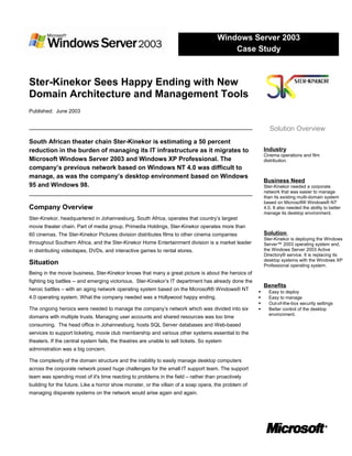 Ster-Kinekor Sees Happy Ending with New
Domain Architecture and Management Tools
Published: June 2003
South African theater chain Ster-Kinekor is estimating a 50 percent
reduction in the burden of managing its IT infrastructure as it migrates to
Microsoft Windows Server 2003 and Windows XP Professional. The
company’s previous network based on Windows NT 4.0 was difficult to
manage, as was the company’s desktop environment based on Windows
95 and Windows 98.
Company Overview
Ster-Kinekor, headquartered in Johannesburg, South Africa, operates that country’s largest
movie theater chain. Part of media group, Primedia Holdings, Ster-Kinekor operates more than
60 cinemas. The Ster-Kinekor Pictures division distributes films to other cinema companies
throughout Southern Africa, and the Ster-Kinekor Home Entertainment division is a market leader
in distributing videotapes, DVDs, and interactive games to rental stores.
Situation
Being in the movie business, Ster-Kinekor knows that many a great picture is about the heroics of
fighting big battles -- and emerging victorious. Ster-Kinekor’s IT department has already done the
heroic battles – with an aging network operating system based on the Microsoft® Windows® NT
4.0 operating system. What the company needed was a Hollywood happy ending.
The ongoing heroics were needed to manage the company’s network which was divided into six
domains with multiple trusts. Managing user accounts and shared resources was too time
consuming. The head office in Johannesburg, hosts SQL Server databases and Web-based
services to support ticketing, movie club membership and various other systems essential to the
theaters. If the central system fails, the theatres are unable to sell tickets. So system
administration was a big concern.
The complexity of the domain structure and the inability to easily manage desktop computers
across the corporate network posed huge challenges for the small IT support team. The support
team was spending most of it's time reacting to problems in the field – rather than proactively
building for the future. Like a horror show monster, or the villain of a soap opera, the problem of
managing disparate systems on the network would arise again and again.
Windows Server 2003
Case Study
Solution Overview
Industry
Cinema operations and film
distribution.
Business Need
Ster-Kinekor needed a corporate
network that was easier to manage
than its existing multi-domain system
based on Microsoft® Windows® NT
4.0. It also needed the ability to better
manage its desktop environment.
Solution
Ster-Kinekor is deploying the Windows
Server™ 2003 operating system and,
the Windows Server 2003 Active
Directory® service. It is replacing its
desktop systems with the Windows XP
Professional operating system.
Benefits
 Easy to deploy
 Easy to manage
 Out-of-the-box security settings
 Better control of the desktop
environment.
 