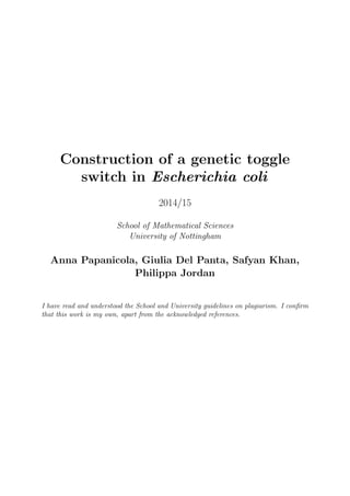 Construction of a genetic toggle
switch in Escherichia coli
2014/15
School of Mathematical Sciences
University of Nottingham
Anna Papanicola, Giulia Del Panta, Safyan Khan,
Philippa Jordan
I have read and understood the School and University guidelines on plagiarism. I conﬁrm
that this work is my own, apart from the acknowledged references.
 