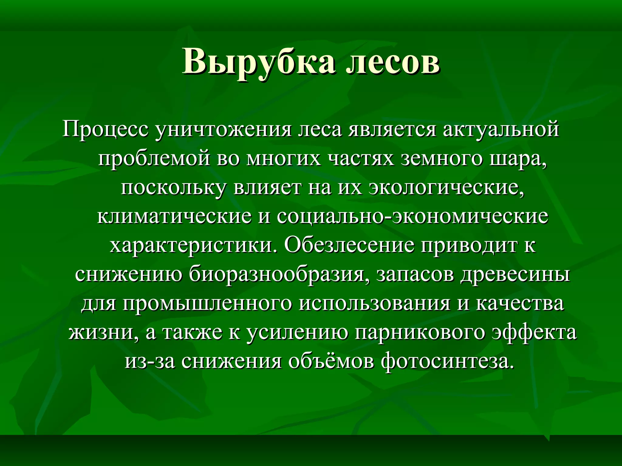 Вырубка лесовВырубка лесов
Процесс уничтожения леса является актуальнойПроцесс уничтожения леса является актуальной
проблемой во многих частях земного шара,проблемой во многих частях земного шара,
поскольку влияет на их экологические,поскольку влияет на их экологические,
климатические и социально-экономическиеклиматические и социально-экономические
характеристики. Обезлесение приводит кхарактеристики. Обезлесение приводит к
снижению биоразнообразия, запасов древесиныснижению биоразнообразия, запасов древесины
для промышленного использования и качествадля промышленного использования и качества
жизни, а также к усилению парникового эффектажизни, а также к усилению парникового эффекта
из-за снижения объёмов фотосинтеза.из-за снижения объёмов фотосинтеза.
 