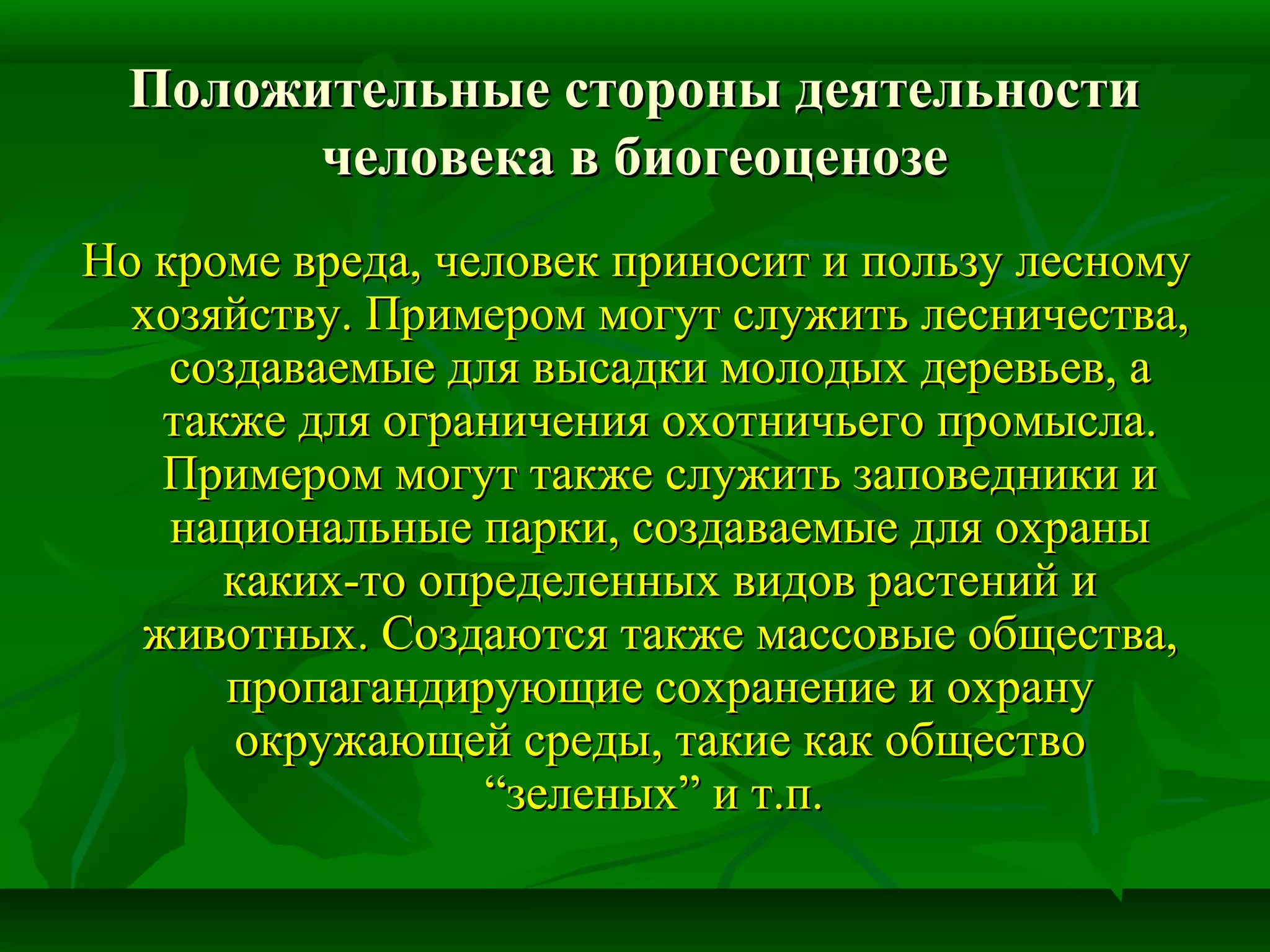 Положительные стороны деятельностиПоложительные стороны деятельности
человека в биогеоценозечеловека в биогеоценозе
Но кроме вреда, человек приносит и пользу лесномуНо кроме вреда, человек приносит и пользу лесному
хозяйству. Примером могут служить лесничества,хозяйству. Примером могут служить лесничества,
создаваемые для высадки молодых деревьев, асоздаваемые для высадки молодых деревьев, а
также для ограничения охотничьего промысла.также для ограничения охотничьего промысла.
Примером могут также служить заповедники иПримером могут также служить заповедники и
национальные парки, создаваемые для охранынациональные парки, создаваемые для охраны
каких-то определенных видов растений икаких-то определенных видов растений и
животных. Создаются также массовые общества,животных. Создаются также массовые общества,
пропагандирующие сохранение и охранупропагандирующие сохранение и охрану
окружающей среды, такие как обществоокружающей среды, такие как общество
“зеленых” и т.п.“зеленых” и т.п.
 