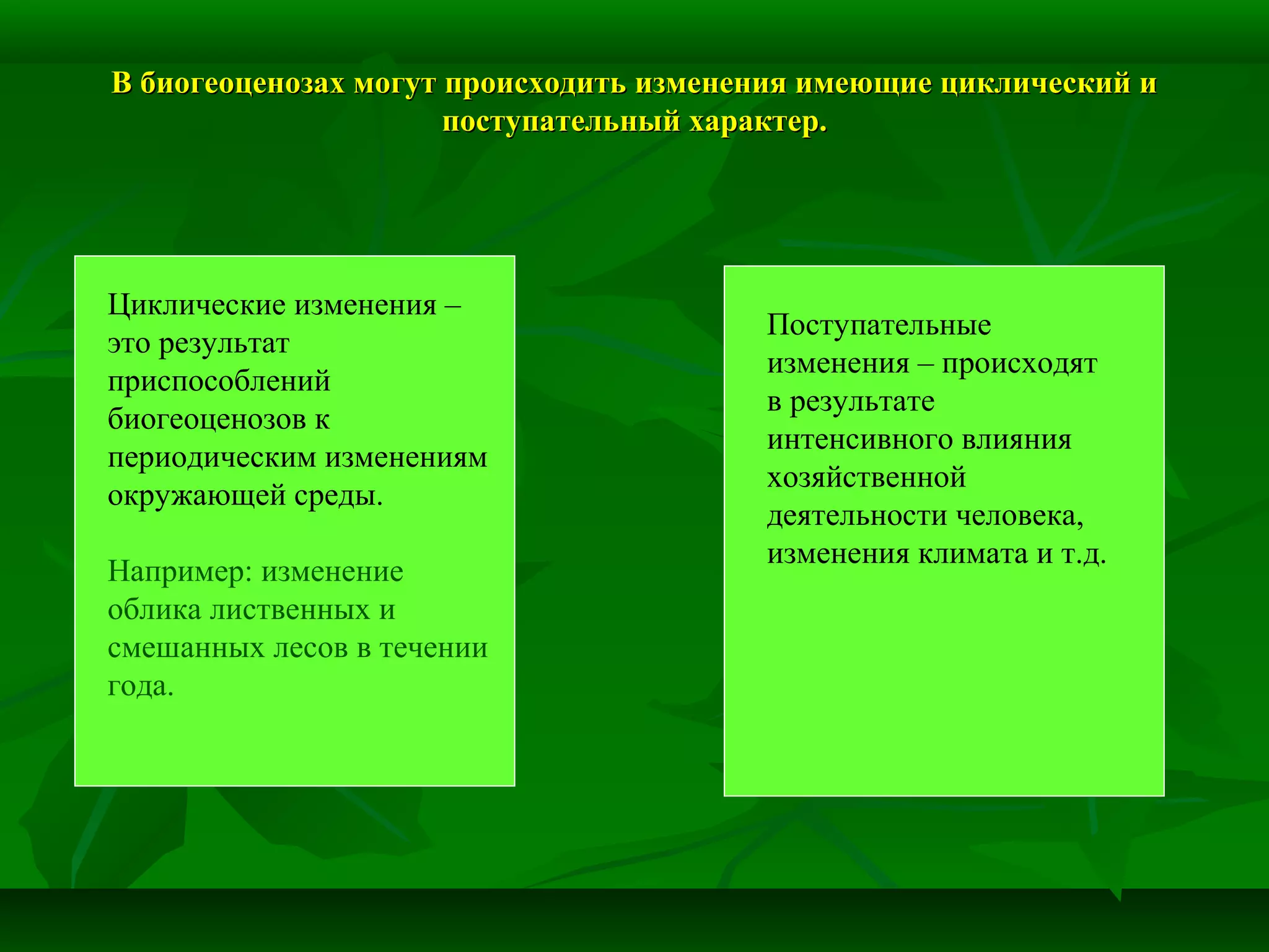 В биогеоценозах могут происходить изменения имеющие циклический иВ биогеоценозах могут происходить изменения имеющие циклический и
поступательный характер.поступательный характер.
Циклические изменения –
это результат
приспособлений
биогеоценозов к
периодическим изменениям
окружающей среды.
Например: изменение
облика лиственных и
смешанных лесов в течении
года.
Поступательные
изменения – происходят
в результате
интенсивного влияния
хозяйственной
деятельности человека,
изменения климата и т.д.
 