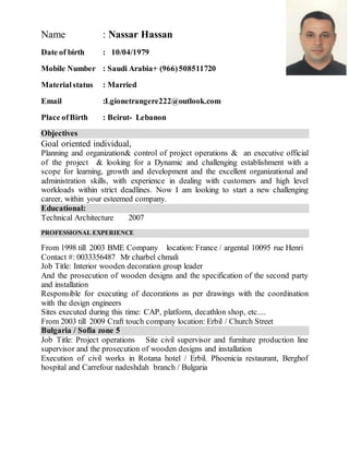 Name : Nassar Hassan
Date of birth : 10/04/1979
Mobile Number : Saudi Arabia+ (966)508511720
Materialstatus : Married
Email :Lgionetrangere222@outlook.com
Place ofBirth : Beirut- Lebanon
Objectives
Goal oriented individual,
Planning and organization& control of project operations & an executive official
of the project & looking for a Dynamic and challenging establishment with a
scope for learning, growth and development and the excellent organizational and
administration skills, with experience in dealing with customers and high level
workloads within strict deadlines. Now I am looking to start a new challenging
career, within your esteemed company.
Educational:
Technical Architecture 2007
PROFESSIONAL EXPERIENCE
From 1998 till 2003 BME Company location: France / argental 10095 rue Henri
Contact #: 0033356487 Mr charbel chmali
Job Title: Interior wooden decoration group leader
And the prosecution of wooden designs and the specification of the second party
and installation
Responsible for executing of decorations as per drawings with the coordination
with the design engineers
Sites executed during this time: CAP, platform, decathlon shop, etc....
From 2003 till 2009 Craft touch company location: Erbil / Church Street
Bulgaria / Sofia zone 5
Job Title: Project operations Site civil supervisor and furniture production line
supervisor and the prosecution of wooden designs and installation
Execution of civil works in Rotana hotel / Erbil. Phoenicia restaurant, Berghof
hospital and Carrefour nadeshdah branch / Bulgaria
 