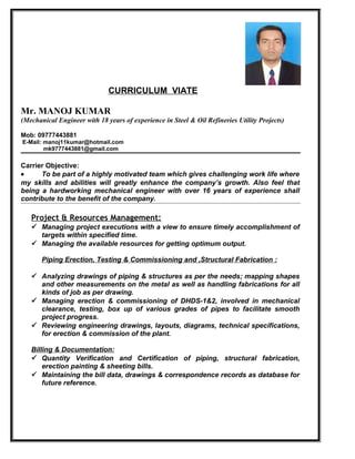 CURRICULUM VIATE
Mr. MANOJ KUMAR
(Mechanical Engineer with 18 years of experience in Steel & Oil Refineries Utility Projects)
Mob: 09777443881
E-Mail: manoj11kumar@hotmail.com
mk9777443881@gmail.com
Carrier Objective:
• To be part of a highly motivated team which gives challenging work life where
my skills and abilities will greatly enhance the company’s growth. Also feel that
being a hardworking mechanical engineer with over 16 years of experience shall
contribute to the benefit of the company.
Project & Resources Management:
 Managing project executions with a view to ensure timely accomplishment of
targets within specified time.
 Managing the available resources for getting optimum output.
Piping Erection, Testing & Commissioning and ,Structural Fabrication :
 Analyzing drawings of piping & structures as per the needs; mapping shapes
and other measurements on the metal as well as handling fabrications for all
kinds of job as per drawing.
 Managing erection & commissioning of DHDS-1&2, involved in mechanical
clearance, testing, box up of various grades of pipes to facilitate smooth
project progress.
 Reviewing engineering drawings, layouts, diagrams, technical specifications,
for erection & commission of the plant.
Billing & Documentation:
 Quantity Verification and Certification of piping, structural fabrication,
erection painting & sheeting bills.
 Maintaining the bill data, drawings & correspondence records as database for
future reference.
 