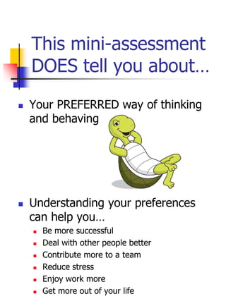 This mini-assessment
DOES tell you about…
 Your PREFERRED way of thinking
and behaving
 Understanding your preferences
can help you…
 Be more successful
 Deal with other people better
 Contribute more to a team
 Reduce stress
 Enjoy work more
 Get more out of your life
 