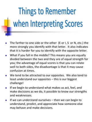  The farther to one side or the other (E or I, S or N, etc.) the
more strongly you identify with that letter. It also indicates
that it is harder for you to identify with the opposite letter.
 What if you fall in the middle? This means you are equally
divided between the two and they are of equal strength for
you; the advantage of equal scores is that you can relate
well to both sides, the disadvantage is that it may cause
confusion at times.
 We tend to be attracted to our opposites. We also tend to
least understand our opposites – this is our biggest
challenge!
 If we begin to understand what makes us act, feel, and
make decisions as we do, it possible to know our strengths
and weaknesses.
 If we can understand ourselves – then we can begin to
understand, predict, and appreciate how someone else
may behave and make decisions.
 