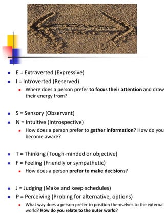  E = Extraverted (Expressive)
 I = Introverted (Reserved)
 Where does a person prefer to focus their attention and draw
their energy from?
 S = Sensory (Observant)
 N = Intuitive (Introspective)
 How does a person prefer to gather information? How do you
become aware?
 T = Thinking (Tough-minded or objective)
 F = Feeling (Friendly or sympathetic)
 How does a person prefer to make decisions?
 J = Judging (Make and keep schedules)
 P = Perceiving (Probing for alternative, options)
 What way does a person prefer to position themselves to the external
world? How do you relate to the outer world?
 