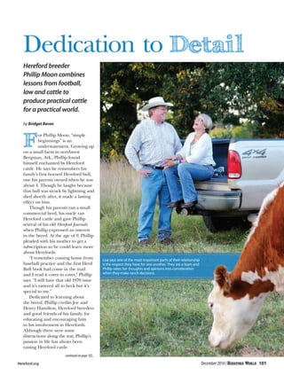 Dedication to
Hereford breeder
Phillip Moon combines
lessons from football,
law and cattle to
produce practical cattle
for a practical world.
by Bridget Beran
or Phillip Moon, “simple
beginnings” is an
understatement. Growing up
on a small farm in northwest
Bergman, Ark., Phillip found
himself enchanted by Hereford
cattle. He says he remembers his
family’s first horned Hereford bull,
one his parents owned when he was
about 4. Though he laughs because
that bull was struck by lightning and
died shortly after, it made a lasting
effect on him.
Though his parents ran a small
commercial herd, his uncle ran
Hereford cattle and gave Phillip
several of his old Hereford Journals
when Phillip expressed an interest
in the breed. At the age of 9, Phillip
pleaded with his mother to get a
subscription so he could learn more
about Herefords.
“I remember coming home from
baseball practice and the first Herd
Bull book had come in the mail
and I read it cover to cover,” Phillip
says. “I still have that old 1970 issue
and it’s tattered all to heck but it’s
special to me.”
Dedicated to learning about
the breed, Phillip credits Joe and
Henry Hamilton, Hereford breeders
and good friends of his family, for
educating and encouraging him
in his involvement in Herefords.
Although there were some
distractions along the way, Phillip’s
passion in life has always been
raising Hereford cattle.
Lisa says one of the most important parts of their relationship
is the respect they have for one another. They are a team and
Phillip takes her thoughts and opinions into consideration
when they make ranch decisions.
continued on page 102...
Hereford.org	 December 2014 / 101
 