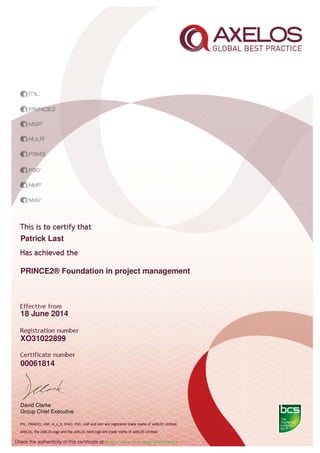 Patrick Last
PRINCE2® Foundation in project management
18 June 2014
XO31022899
00061814
David Clarke
Group Chief Executive
Check the authenticity of this certiﬁcate at http://www.bcs.org/eCertCheck
 