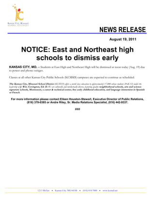 NEWS RELEASE
August 19, 2011
NOTICE: East and Northeast high
schools to dismiss early
KANSAS CITY, MO. – Students at East High and Northeast High will be dismissed at noon today (Aug. 19) due
to power and phone outages.
Classes at all other Kansas City Public Schools (KCMSD) campuses are expected to continue as scheduled.
The Kansas City, Missouri School District (KCMSD) offers a world class education to approximately 17,000 urban students (PreK-12) under the
leadership of J. Wm. Covington, Ed. D. We are culturally and intellectually diverse, featuring quality neighborhood schools, arts and science
signature schools, Montessori, a career & technical center, free early childhood education, and language immersion in Spanish
or French.
For more information please contact Eileen Houston-Stewart, Executive Director of Public Relations,
(816) 379-0385 or Andre Riley, Sr. Media Relations Specialist, (816) 442-9337.
###
1211 McGee • Kansas City, MO 64106 • (816) 418-7000 • www.kcmsd.net
 