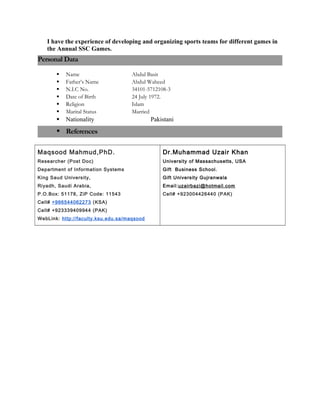 I have the experience of developing and organizing sports teams for different games in
the Annual SSC Games.
Personal Data
 Name Abdul Basit
 Father’s Name Abdul Waheed
 N.I.C No. 34101-5712108-3
 Date of Birth 24 July 1972.
 Religion Islam
 Marital Status Married
 Nationality Pakistani
 References
Maqsood Mahmud,PhD.
Researcher (Post Doc)
Department of Information Systems
King Saud University,
Riyadh, Saudi Arabia,
P.O.Box: 51178, ZiP Code: 11543
Cell# +966544062273 (KSA)
Cell# +923339409944 (PAK)
WebLink: http://faculty.ksu.edu.sa/maqsood
Dr.Muhammad Uzair Khan
University of Massachusetts, USA
Gift Business School.
Gift University Gujranwala
Email:uzairbazi@hotmail.com
Cell# +923004426440 (PAK)
 