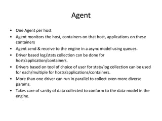 Agent
• One Agent per host
• Agent monitors the host, containers on that host, applications on these
containers
• Agent send & receive to the engine in a async model using queues.
• Driver based log/stats collection can be done for
host/application/containers.
• Drivers based on tool of choice of user for stats/log collection can be used
for each/multiple for hosts/applications/containers.
• More than one driver can run in parallel to collect even more diverse
params.
• Takes care of sanity of data collected to conform to the data-model in the
engine.
 