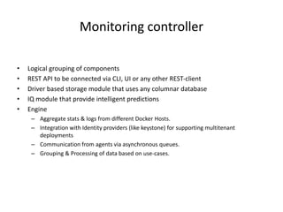 Monitoring controller
• Logical grouping of components
• REST API to be connected via CLI, UI or any other REST-client
• Driver based storage module that uses any columnar database
• IQ module that provide intelligent predictions
• Engine
– Aggregate stats & logs from different Docker Hosts.
– Integration with Identity providers (like keystone) for supporting multitenant
deployments
– Communication from agents via asynchronous queues.
– Grouping & Processing of data based on use-cases.
 