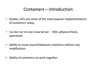 Containers – Introduction
• Docker, LXCs are some of the most popular implementations
of containers today.
• Can be run on any Linux Server - VMs, physical Hosts,
openstack..
• Ability to move around between machines without any
modification
• Ability of containers to work together.
 