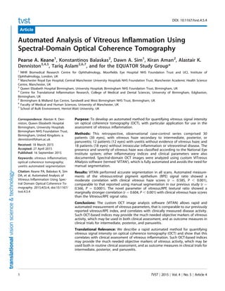DOI: 10.1167/tvst.4.5.4
Article
Automated Analysis of Vitreous Inflammation Using
Spectral-Domain Optical Coherence Tomography
Pearse A. Keane1
, Konstantinos Balaskas2
, Dawn A. Sim1
, Kiran Aman2
, Alastair K.
Denniston3,4,5
, Tariq Aslam2,6,7
, and for the EQUATOR Study Group*
1
NIHR Biomedical Research Centre for Ophthalmology, Moorfields Eye Hospital NHS Foundation Trust and UCL Institute of
Ophthalmology, London, UK
2
Manchester Royal Eye Hospital, Central Manchester University Hospitals NHS Foundation Trust, Manchester Academic Health Science
Centre, Manchester, UK
3
Queen Elizabeth Hospital Birmingham, University Hospitals Birmingham NHS Foundation Trust, Birmingham, UK
4
Centre for Translational Inflammation Research, College of Medical and Dental Sciences, University of Birmingham, Edgbaston,
Birmingham, UK
5
Birmingham & Midland Eye Centre, Sandwell and West Birmingham NHS Trust, Birmingham, UK
6
Faculty of Medical and Human Sciences, University of Manchester, UK
7
School of Built Environment, Herriot-Watt University, UK
Correspondence: Alastair K. Den-
niston, Queen Elizabeth Hospital
Birmingham, University Hospitals
Birmingham NHS Foundation Trust,
Birmingham, United Kingdom; a.
denniston@bham.ac.uk
Received: 18 March 2015
Accepted: 27 April 2015
Published: 16 September 2015
Keywords: vitreous inflammation;
optical coherence tomography;
uveitis automated segmentation
Citation: Keane PA, Balaskas K, Sim
DA, et al. Automated Analysis of
Vitreous Inflammation Using Spec-
tral Domain Optical Coherence To-
mography. 2015;4(5):4, doi:10.1167/
tvst.4.5.4
Purpose: To develop an automated method for quantifying vitreous signal intensity
on optical coherence tomography (OCT), with particular application for use in the
assessment of vitreous inflammation.
Methods: This retrospective, observational case-control series comprised 30
patients (30 eyes), with vitreous haze secondary to intermediate, posterior, or
panuveitis; 12 patients (12 eyes) with uveitis without evidence of vitreous haze; and
18 patients (18 eyes) without intraocular inflammation or vitreoretinal disease. The
presence and severity of vitreous haze was classified according to the National Eye
Institute system; other inflammatory indices and clinical parameters were also
documented. Spectral-domain OCT images were analyzed using custom VITreous
ANalysis software (termed ‘VITAN’), which is fully automated and avoids the need for
manual segmentation.
Results: VITAN performed accurate segmentation in all scans. Automated measure-
ments of the vitreous:retinal pigment epithelium (RPE) signal ratio showed a
moderate correlation with clinical vitreous haze scores (r ¼ 0.585, P , 0.001),
comparable to that reported using manual segmentation in our previous study (r ¼
0.566, P ¼ 0.0001). The novel parameter of vitreous:RPE textural ratio showed a
marginally stronger correlation (r ¼ 0.604, P , 0.001) with clinical vitreous haze scores
than the Vitreous:RPE signal ratio.
Conclusions: The custom OCT image analysis software (VITAN) allows rapid and
automated measurement of vitreous parameters, that is comparable to our previously
reported vitreous:RPE index, and correlates with clinically measured disease activity.
Such OCT-based indices may provide the much needed objective markers of vitreous
activity, which may be used in both clinical assessment, and as outcome measures in
clinical trials for intermediate, posterior, and panuveitis.
Translational Relevance: We describe a rapid automated method for quantifying
vitreous signal intensity on optical coherence tomography (OCT) and show that this
correlates with clinical assessment of vitreous inflammation. Such OCT-based indices
may provide the much needed objective markers of vitreous activity, which may be
used both in routine clinical assessment, and as outcome measures in clinical trials for
intermediate, posterior, and panuveitis.
1 TVST j 2015 j Vol. 4 j No. 5 j Article 4
 