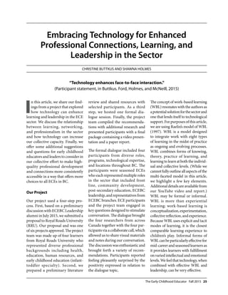 The Early Childhood Educator Fall 2015 25
Embracing Technology for Enhanced
Professional Connections, Learning, and
Leadership in the Sector
Christine Buttkus and Shawna Holmes
I
n this article, we share our find-
ings from a project that explored
how technology can enhance
learning and leadership in the ECE
sector. We discuss the relationship
between learning, networking,
and professionalism in the sector
and how technology can increase
our collective capacity. Finally, we
offer some additional suggestions
and questions for early childhood
educators and leaders to consider in
our collective effort to make high-
quality professional development
and connections more consistently
accessible in a way that offers more
choices to all ECEs in BC.
Our Project
Our project used a four-step pro-
cess. First, based on a preliminary
discussion with ECEBC Leadership
alumni in July 2015, we submitted a
proposal to Royal Roads University
(RRU). Our proposal and was one
of six projects approved. The project
team was made up of four learners
from Royal Roads University who
represented diverse professional
backgrounds including health,
education, human resources, and
early childhood education (infant-
toddler specialty). Second, we
prepared a preliminary literature
review and shared resources with
selected participants. As a third
step, we hosted one formal dia-
logue session. Finally, the project
team compiled the recommenda-
tions with additional research and
presented participants with a final
package containing a video presen-
tation and a paper report.
The formal dialogue included four
participants from diverse roles,
programs, technological expertise,
and locations throughout BC. The
participants were seasoned ECEs
who each represented multiple roles
in the sector that included front
line, community development,
post-secondary education, ECEBC
leadership,andrepresentativesfrom
ECEBC branches. ECE participants
and the project team engaged in
key questions designed to stimulate
conversation. The dialogue brought
the four researchers from across
Canada together with the four par-
ticipantsviaacollaboratecall,which
allowed us to share visual materials
and notes during our conversation.
The discussion was enthusiastic and
brought forth a variety of recom-
mendations. Participants reported
feeling pleasantly surprised by the
positivity expressed in relation to
the dialogue topic.
The concept of work-based learning
(WBL)resonateswiththeauthorsas
apotentialsolutionforthesectorand
one that lends itself to technological
support. For purposes of this article,
we are using Raelin’s model of WBL
(1997). WBL is a model designed
to integrate work with eight types
of learning in the midst of practice
as ongoing and evolving processes.
WBL combines forms of knowing,
theory, practice of learning, and
learningtolearnatboththeindivid-
ual and collective levels. (While we
cannotfullyoutlineallaspectsofthe
multi-faceted model in this article,
we highlight a few key elements.
Additionaldetailsareavailablefrom
our YouTube video and report.)
WBL may be formal or informal.
WBL is more than experiential
learning; work-based learning is
conceptualization,experimentation,
collectivereflection,andexperience.
Because WBL uses explicit and tacit
modes of learning, it is the closest
comparable learning experience to
children’s play. Informal forms of
WBLcanbeparticularlyeffectivefor
mid-careerandseasonedlearnersas
it provides learners with fulfillment
onvariedintellectualandemotional
levels.Wefeelthattechnology,when
combined with effective WBL and
leadership, can be very effective.
“Technology enhances face-to-face interaction.”
(Participant statement, in Buttkus. Ford, Holmes, and McNeill, 2015)
 