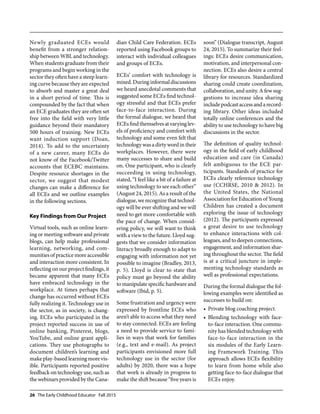 26 The Early Childhood Educator Fall 2015
Newly graduated ECEs would
benefit from a stronger relation-
ship between WBL and technology.
When students graduate from their
programs and begin working in the
sector they often have a steep learn-
ing curve because they are expected
to absorb and master a great deal
in a short period of time. This is
compounded by the fact that when
an ECE graduates they are often set
free into the field with very little
guidance beyond their mandatory
500 hours of training. New ECEs
want induction support (Doan,
2014). To add to the uncertainty
of a new career, many ECEs do
not know of the Facebook/Twitter
accounts that ECEBC maintains.
Despite resource shortages in the
sector, we suggest that modest
changes can make a difference for
all ECEs and we outline examples
in the following sections.
Key Findings from Our Project
Virtual tools, such as online learn-
ing or meeting software and private
blogs, can help make professional
learning, networking, and com-
munities of practice more accessible
and interaction more consistent. In
reflecting on our project findings, it
became apparent that many ECEs
have embraced technology in the
workplace. At times perhaps that
change has occurred without ECEs
fully realizing it. Technology use in
the sector, as in society, is chang-
ing. ECEs who participated in the
project reported success in use of
online banking, Pinterest, blogs,
YouTube, and online grant appli-
cations. They use photographs to
document children’s learning and
make play-based learning more vis-
ible. Participants reported positive
feedback on technology use, such as
the webinars provided by the Cana-
dian Child Care Federation. ECEs
reported using Facebook groups to
interact with individual colleagues
and groups of ECEs.
ECEs’ comfort with technology is
mixed.Duringinformaldiscussions
we heard anecdotal comments that
suggested some ECEs find technol-
ogy stressful and that ECEs prefer
face-to-face interaction. During
the formal dialogue, we heard that
ECEsfindthemselvesatvaryinglev-
els of proficiency and comfort with
technology and some even felt that
technology was a dirty word in their
workplaces. However, there were
many successes to share and build
on. One participant, who is clearly
succeeding in using technology,
stated, “I feel like a bit of a failure at
using technology to see each other”
(August 24, 2015). As a result of the
dialogue, werecognizethattechnol-
ogy will be ever shifting and we will
need to get more comfortable with
the pace of change. When consid-
ering policy, we will want to think
with a view to the future. Lloyd sug-
gests that we consider information
literacy broadly enough to adapt to
engaging with information not yet
possible to imagine (Bradley, 2013,
p. 5). Lloyd is clear to state that
policy must go beyond the ability
tomanipulatespecifichardwareand
software (Ibid, p. 5).
Some frustration and urgency were
expressed by frontline ECEs who
aren’t able to access what they need
to stay connected. ECEs are feeling
a need to provide service to fami-
lies in ways that work for families
(e.g., text and e-mail). As project
participants envisioned more full
technology use in the sector (for
adults) by 2020, there was a hope
that work is already in progress to
make the shift because “five years is
soon” (Dialogue transcript, August
24, 2015). To summarize their feel-
ings: ECEs desire communication,
motivation, and interpersonal con-
nection. ECEs also desire a central
library for resources. Standardized
sharing could create coordination,
collaboration, and unity. A few sug-
gestions to increase idea sharing
includepodcastaccessandarecord-
ing library. Other ideas included
totally online conferences and the
ability to use technology to have big
discussions in the sector.
The definition of quality technol-
ogy in the field of early childhood
education and care (in Canada)
felt ambiguous to the ECE par-
ticipants. Standards of practice for
ECEs clearly reference technology
use (CCHRSE, 2010 & 2012). In
the United States, the National
Association for Education of Young
Children has created a document
exploring the issue of technology
(2012). The participants expressed
a great desire to use technology
to enhance interactions with col-
leagues, and to deepen connections,
engagement, and information shar-
ing throughout the sector. The field
is at a critical juncture in imple-
menting technology standards as
well as professional expectations.
During the formal dialogue the fol-
lowing examples were identified as
successes to build on:
Private blog coaching project.•	
Blending technology with face-•	
to-face interaction. One commu-
nity has blended technology with
face-to-face interaction in the
six modules of the Early Learn-
ing Framework Training. This
approach allows ECEs flexibility
to learn from home while also
getting face-to-face dialogue that
ECEs enjoy.
 