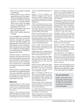 The Early Childhood Educator Fall 2015 29
How can we continue to develop•	
e-mentoring?
Which partners (e.g., national•	
organizations, provincial organi-
zations[includingbranches]post-
secondary institutions, licensing
agencies, etc.) should address
which issues within the bigger
picture of expanding the use of
technology in the sector?
How can we address some of the•	
gaps and policy barriers?
How is the Canadian experience•	
evolving?
As we strengthen our professional
networks in the sector, connect with
intention, and apply the ongoing,
collective learning strategies, the
professionalism of the ECE sector
will continue to evolve. Profession-
alism will also become more visible
more rapidly. By working together,
we can better keep pace with devel-
opments in the sector.
Christine Buttkus is contracted to
maintain connections that keep the
spirit of learning flowing across and
between ECEBC, its Leadership Ini-
tiative alumni, and the community.
Her research focuses on leadership
that improves outcomes for children
and youth.
Shawna Holmes is a licensed infant
and toddler early childhood educator
who works with children under three
in Kamloops. She is currently an MA
Interdisciplinary Studies learner at
Royal Roads University.
References
Ahmad, S., & Raza, M. A. (2011). Impact
of leadership style of educational admin-
istrators on use of educational technol-
ogy. Academic Research International,
1(3), 107-114.
Bradley, C. (2013). Information literacy
policy development in Canada: Is it time?
Partnership, 8(2), Retrieved from http://
search.proquest.com.ezproxy.royalroads.
ca/docview/1466286443?pqorigsite=su
mmon
Buttkus, C., Ford, V., Holmes, S., &
McNeill, N. (August 30, 2015). Key Ele-
ments from ECEBC Dialogue Session
(a leadership, learning and technology
project). Retrieved from http://youtu.be/
tD0gyBT6c-g
Child Care Human Resources Sector
Council. (2010). Occupational Standards
for Early Childhood Educators. Retrieved
from http://www.ccsc-cssge.ca/sites/
default/files/uploads/ECE-Post-Second
ary-docs/OSECE_2010_EN.pdf
Child Care Human Resources Sector
Council. (2012). Occupational Standards
for Early Childhood Administrators.
Retrieved from http://www.ccsc-cssge.ca/
sites/default/files/uploads/Projects-Pubs
-Docs/EN%20Pub%20Chart/OS
_Admin_Web%28final%29.pdf
Cross, J. (2007). Informal learning:
Rediscovering the natural pathways that
inspire innovation and performance. San
Francisco, CA: Pfeiffer.
Darling-Hammond, L., & Richardson, N.
(2009). Teacher learning: What matters?
Educational Leadership, 66(5), 46-53.
Doan, L. (2014). The early years: Begin-
ning early childhood educators; induc-
tion experiences and needs. The Early
Childhood Educator, 29(2). Retrieved
from ecebc.ca
ECEBC. (October, 2008). Early Child-
hood Educators of BC Code of Ethics:
6th Edition. Vancouver, BC. Retrieved
from www.ecebc.ca/resources/pdf/
ecebc_codeofethics_web.pdf
Hunt, J. H., Powell, S., Little M. E., &
Mike, A. (2013). The effects of e-mentor-
ing on beginning teachers competencies
and perceptions. Teacher Education and
Special Education, 36(4), 286-297. doi:
10.1177/0888406413502734.
Industry Canada. (2015). Computers for
success/computers for schools Canada.
Retrieved from https://www.ic.gc.ca/eic/
site/cfs-ope.nsf/eng/home
Li, C. (2010). Open leadership: How social
technologycantransformthewayyoulead.
San Francisco, CA: Jossey-Bass.
National Association for the Education
of Young Children (USA) and Fred Rog-
ers Center for Early Learning. (2012).
Statement on technology and interactive
media as tools in Early Childhood Pro-
grams serving children from birth to age
8. Retrieved from http://www.naeyc.
org/files/naeyc/file/positions/PS_technol
ogy_WEB2.pdf
Ostashewski, N. & Reid, D. (2013). The
networked learning framework: A model
for networking professional learning uti-
lizing social media sites. In J. Keengwe, L.
Kyei-Blankson, L., (Eds.), Virtual Men-
toring for Teachers: Online professional
development practices. (pp. 66-83). doi:
10.4018/978-1-4666-1963-0.ch004.
Pennington, F. (2011). Conversations in
continuing medical education with Floyd
Pennington. Retrieved from https://con-
vcme.wordpress.com/tag/communities
-of-practice
Raelin, J. A. (2008). Work-based learning.
San Francisco, CA: Jossey-Bass.
Raelin, J. A. (1997). A model of work-
based learning. Organization Science,
8(6), 563-578. Retrieved from http://
www.niatx.net/toolkits/system/Rae
lin_WorkbasedLearning.pdf
Stone-MacDonald, A., & Douglass, A.
(2014; 2015). Introducing online train-
ing in an early childhood professional
development system: Lessons learned
in one state. Early Childhood Education
Journal, 43(3), 241-248. doi:10.1007/
s10643-014-0649-2
Thanks to Alice MacGillivray for her
support and to the ECEBC Leader-
shipalumniwhoofferedtheirsupport
in the initial stage of this dialogue.
For more information:
ECEBC Leadership’s Face-
book Page containing the
YouTube link can be viewed
at: https://www.facebook.
com/Ecebc-Leadership-
149155261824990/.
 