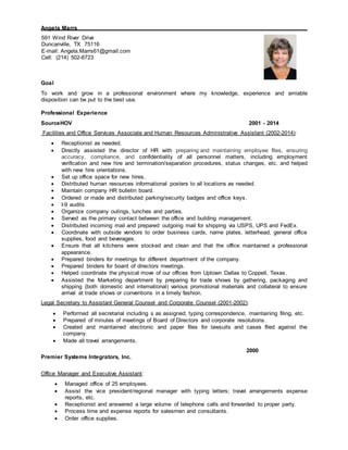 Angela Marrs
591 Wind River Drive
Duncanville, TX 75116
E-mail: Angela.Marrs61@gmail.com
Cell: (214) 502-6723
Goal
To work and grow in a professional environment where my knowledge, experience and amiable
disposition can be put to the best use.
Professional Experience
SourceHOV 2001 - 2014
Facilities and Office Services Associate and Human Resources Administrative Assistant (2002-2014):
 Receptionist as needed.
 Directly assisted the director of HR with preparing and maintaining employee files, ensuring
accuracy, compliance, and confidentiality of all personnel matters, including employment
verification and new hire and termination/separation procedures, status changes, etc. and helped
with new hire orientations.
 Set up office space for new hires.
 Distributed human resources informational posters to all locations as needed.
 Maintain company HR bulletin board.
 Ordered or made and distributed parking/security badges and office keys.
 I-9 audits
 Organize company outings, lunches and parties.
 Served as the primary contact between the office and building management.
 Distributed incoming mail and prepared outgoing mail for shipping via USPS, UPS and FedEx.
 Coordinate with outside vendors to order business cards, name plates, letterhead, general office
supplies, food and beverages.
 Ensure that all kitchens were stocked and clean and that the office maintained a professional
appearance.
 Prepared binders for meetings for different department of the company.
 Prepared binders for board of directors meetings.
 Helped coordinate the physical move of our offices from Uptown Dallas to Coppell, Texas.
 Assisted the Marketing department by preparing for trade shows by gathering, packaging and
shipping (both domestic and international) various promotional materials and collateral to ensure
arrival at trade shows or conventions in a timely fashion.
Legal Secretary to Assistant General Counsel and Corporate Counsel (2001-2002):
 Performed all secretarial including s as assigned, typing correspondence, maintaining filing, etc.
 Prepared of minutes of meetings of Board of Directors and corporate resolutions.
 Created and maintained electronic and paper files for lawsuits and cases filed against the
company.
 Made all travel arrangements.
Premier Systems Integrators, Inc.
2000
Office Manager and Executive Assistant:
 Managed office of 25 employees.
 Assist the vice president/regional manager with typing letters; travel arrangements expense
reports, etc.
 Receptionist and answered a large volume of telephone calls and forwarded to proper party.
 Process time and expense reports for salesmen and consultants.
 Order office supplies.
 