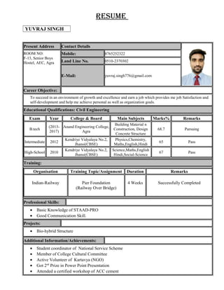 Resume
YUVRAJ SINGH
Present Address Contact Details
ROOM NO:
F-13, Senior Boys
Hostel, AEC, Agra
Mobile: 8765252322
Land Line No. 0510-2370302
E-Mail: yuvraj.singh776@gmail.com
Career Objective:
To succeed in an environment of growth and excellence and earn a job which provides me job Satisfaction and
self-development and help me achieve personal as well as organization goals.
Educational Qualifications: Civil Engineering
Exam Year College & Board Main Subjects Marks% Remarks
B.tech
(2013-
2017)
Anand Engineering College,
Agra
Building Material n
Construction, Design
Concrete Structure
68.7 Pursuing
Intermediate 2012
Kendriye Vidyalaya No.2,
Jhansi(CBSE)
Physics,Chemistry,
Maths,English,Hindi
65 Pass
High-School 2010
Kendriye Vidyalaya No.2,
Jhansi(CBSE)
Science,Maths,English
Hindi,Social-Science
67 Pass
Training:
Organisation Training Topic/Assignment Duration Remarks
Indian-Railway Pier Foundation
(Railway Over Bridge)
4 Weeks Successfully Completed
Professional Skills:
• Basic Knowledge of STAAD-PRO
• Good Communication Skill.
Projects:
• Bio-hybrid Structure
Additional Information/Achievements:
• Student coordinator of National Service Scheme
• Member of College Cultural Committee
• Active Volunteer of Kartavya (NGO)
• Got 2nd
Prize in Power Point Presentation
• Attended a certified workshop of ACC cement
 