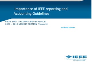  Importance of IEEE reporting and 
Accounting Guidelines
ENGR. MRS CHIDIMMA IBEH-DIMNWOBI
2007 – 2015 NIGERIA SECTION Treasurer
VOLUNTEER TRAINING
 