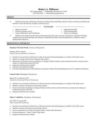 Robert A. Milburne
8612 Rugby Street • Philadelphia, Pennsylvania 19150
(267) 320-3304 • robert.milburne@gmail.com
PROFILE
 Dedicated automotive technician with proven technical skills and abilities that have been consistently and effectively
utilized to ensure the delivery of quality customer service.
____________________________________ Core Strengths ____________________________________
• Honest work ethic • Organizational skills
• Efficient customer service • Clear documentation
• Team Collaboration and Coordination • Seeks new challenges
 Skilled in providing the professional workmanship required to meet customer expectations. Reputation for being
compassionate, focused, thorough, and willing to extend personal efforts beyond expectations as needed to achieve
organizational objectives.
PROFESSIONAL EXPERIENCE
Reedman Toll Auto World, Levittown, Pennsylvania
February 2014 to present
Chrysler Service Automotive Technician
● Function as an automotive technician in a shop environment while participating as a member of the shop’s team.
● Skilled in working with Chrysler, Dodge & Jeep vehicles.
● Maintenance & Warranty services including: oil changes, flushes (coolant systems and transmissions), evacuate and re-
charge air conditioning systems (R134A)
● Inspection and Emissions Certified
● Chrysler Level I Diesel Certified
● Currently attending classes (web-based & live training) to obtain Chrysler Manufacturer Level I Complete Certification
Linnetts Gulf, Philadelphia, Pennsylvania
March 2011 to February 2014
Automotive Technician (B Level Technician)
● Function as an automotive technician in a shop environment while participating as a member of the shop’s team.
● Skilled in working with domestic and foreign vehicles.
● Service maintenance including oil changes, flushes (coolant systems and transmissions), evacuate and re-charge air
conditioning systems (R134A)
● Inspection and Emissions Certified
Fishers’ LukOil Inc., Wyndmoor, Pennsylvania
June 2001 to August 2010
Senior Automotive Technician
● Function as an automotive technician in a shop environment while participating as a member of the shop’s team.
● Skilled in working with domestic and foreign vehicles.
● Service maintenance involving oil changes, flushes: coolant and transmission
● Perform alignments: 2 wheel, 4 wheel, light trucks
● Inspection and Emissions certified
 