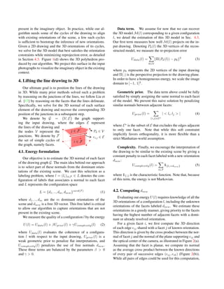 present in the imaginary object. In practice, while our al-
gorithm needs some of the cycles of the drawing to align
with existing orientations of the scene, a few such cycles
is sufﬁcient to bootstrap the inference of new orientations.
Given a 2D drawing and the 3D orientations of its cycles,
we solve for the 3D model that best satisﬁes the orientation
constraints while minimizing reprojection error, as detailed
in Section 4.3. Figure 1(d) shows the 3D polyhedron pro-
duced by our algorithm. We project this surface in the input
photographs to visualize the imaginary object in the existing
context.
4. Lifting the line drawing to 3D
Our ultimate goal is to position the lines of the drawing
in 3D. While many prior methods solved such a problem
by reasoning on the junctions of the lines, we follow Liu et
al. [17] by reasoning on the facets that the lines delineate.
Speciﬁcally, we solve for the 3D normal of each surface
element of the drawing and recover the corresponding 3D
position of the junctions in a subsequent step.
We denote by G = {V, E} the graph support-
ing the input drawing, where the edges E represent
the lines of the drawing and
the nodes V represent the
junctions. We denote by F
the set of simple cycles of
the graph, namely facets.
4.1. Energy formulation
Our objective is to estimate the 3D normal of each facet
of the drawing graph G. The main idea behind our approach
is to select part of these normals from the dominant orien-
tations of the existing scene. We cast this selection as a
labeling problem, where l = (li)i∈F ∈ L denotes the con-
ﬁguration of labels that associates a normal to each facet
and L represents the conﬁguration space
L = {d1, .., dm, dnew}card(F)
(1)
where d1, .., dm are the m dominant orientations of the
scene and dnew is a free 3D vector. This free label is critical
to allow our algorithm to capture orientations that are not
present in the existing scene.
We measure the quality of a conﬁguration l by the energy
U(l) = Udata(l) + βUprior(l) + γUcomplexity(l) (2)
where Udata(l) evaluates the coherence of a conﬁgura-
tion l with respect to the input drawing, Uprior(l) is a
weak geometric prior to penalize ﬂat interpretations, and
Ucomplexity(l) penalizes the use of free normals dnew.
These three terms are balanced by the parameters β > 0
and γ > 0.
Data term. We assume for now that we can recover
the 3D model M(l) corresponding to a given conﬁguration
l, we detail the estimation of this 3D model in Sec. 4.3.
Our ﬁrst term measures how well M(l) projects on the in-
put drawing. Denoting Pk(l) the 3D vertices of the recon-
structed model, we measure the re-projection error
Udata(l) =
k∈V
Π(Pk(l)) − pk
2
(3)
where pk represents the 2D vertices of the input drawing
and Π(.) is the perspective projection to the drawing plane.
In order to have a homogeneous energy, we scale the image
domain to [−1, 1]2
.
Geometric prior. The data term above could be fully
satisﬁed by simply assigning the same normal to each facet
of the model. We prevent this naive solution by penalizing
similar normals between adjacent facets:
Uprior(l) =
(i,j)∈E
| < li, lj > | (4)
where E is the subset of E that excludes the edges adjacent
to only one facet. Note that while this soft constraint
implicitly favors orthogonality, it is more ﬂexible than a
strict Manhattan-world assumption.
Complexity. Finally, we encourage the interpretation of
the drawing to be similar to the existing scene by giving a
constant penalty to each facet labeled with a new orientation
dnew:
Ucomplexity(l) =
i∈F
1{li=dnew} (5)
where 1{.} is the characteristic function. Note that, because
of this term, the energy is not Markovian.
4.2. Computing dnew
Evaluating our energy U(l) requires knowledge of all the
3D orientations of a conﬁguration l, including the unknown
orientations of the facets labeled dnew. We estimate these
orientations in a greedy manner, giving priority to the facets
having the highest number of adjacent facets with a domi-
nant or already resolved orientation.
For a given facet i, we ﬁrst compute the 3D direction
of each edge eij shared with a facet j of known orientation.
This direction is given by the cross product between the nor-
mal of facet j and the normal of the plane supporting eij and
the optical center of the camera, as illustrated in Figure 2(a).
Assuming that the facet is planar, we compute its normal
as the average cross product between the known directions
of every pair of successive edges (eij, eik) (Figure 2(b)).
While all pairs of edges could be used for this computation,
 