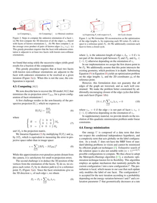 lj
eij
ij eij
eik
li
i
j
k
?
?
(a) Computing eij
(b) Computing li
(c) Minimal condition
Figure 2. Steps to compute the unknown orientation of a facet i.
(a) We ﬁrst compute the 3D direction of all the edges eij shared
with facets of known orientations lj. (b) We then compute li as
the average cross product of pairs of known edges (eij, eik). (c)
This greedy procedure requires that the facet with unknown orien-
tation is adjacent to at least two facets with known non-collinear
orientations.
we found that using solely the successive edges yields good
results for a fraction of the computation.
This greedy procedure requires that at least two facets
with known non-collinear orientations are adjacent to the
facet with unknown orientation to be resolved at a given
iteration (Figure 2(c)). When this is not the case, the con-
ﬁguration is rejected.
4.3. Computing M(l)
We now describe how to recover the 3D model M(l) that
minimizes the re-projection error Udata for a given conﬁg-
uration of facet orientations l.
A ﬁrst challenge resides in the non-linearity of the per-
spective projection Π(.), which we express as
Π(Pk) =
RPk
SPk
(6)
where 


R =
1 0 0
0 1 0
Mp
S = 0 0 1 Mp
(7)
and Mp is the projection matrix.
We linearize Equation (3) by multiplying Π(Pk) and pk
by SPk, which is equivalent to measuring the error in pro-
jective space rather than in image space:
=
k∈V
RPk − SPkpk
2
(8)
While this approximation over-penalizes points distant from
the camera, it is satisfactory for small re-projection errors.
The second challenge is to deduce the 3D position of the
vertices from the orientation of the facets. To do so, we ex-
press each vertex Pk by its shortest path in G to a reference
point P0 (Figure 3(a)). Since the facet orientations give us
the 3D direction ve of each edge e, we obtain
Pk = P0 +
e∈E
δkeλeve (9)
(a) Expressing Pk
with respect to P0
Pk
P0
λe
ve
(b) Cycle closure
Figure 3. (a) We formulate 3D reconstruction as the optimization
of the edge lengths λe by expressing each 3D vertex Pk with re-
spect to a reference point P0. (b) We additionally constrain each
facet to form a closed cycle.
where λe is the unknown length of edge e, δke = 0 if e is
not part of the shortest path between P0 and Pk, and δke ∈
{−1, 1} otherwise depending on the orientation of ve.
In our implementation we assign the ﬁrst drawn point to
be P0. We additionally assume that this point intersects the
existing geometry, which positions it in depth. Substituting
Equation (9) in Equation (8) yields an optimization problem
on the edge lengths λe and the 2D coordinates p0 of the
reference point.
However, this formulation does not guaranty that all
edges of the graph are traversed, and as such well con-
strained. We make the problem better constrained by ad-
ditionally encouraging closure of the edge cycles that delin-
eate each facet (Figure 3(b))
(∀i ∈ F)
e∈E
ceiλeve = 0 (10)
where cei = 0 if the edge e is not part of facet i, cei ∈
{−1, 1} otherwise depending on the orientation of ve.
In supplementary material, we provide details on the res-
olution of this quadratic minimization problem under linear
constraints.
4.4. Energy minimization
Our energy U is composed of a data term that does
not respect the conditional independence hypothesis, and
a complexity term that acts globally on the label conﬁgura-
tion. As a result, U does not have the MRF form of stan-
dard labeling problems in vision and cannot be minimized
by efﬁcient graph-cut techniques [3]. Exhaustive search of
the solution space is also not suitable with (m + 1)card(F)
possible conﬁgurations to compute. We thus chose to adopt
the Metropolis-Hastings algorithm [13], a stochastic opti-
mization technique known for its ﬂexibility. This algorithm
employs an update mechanism that randomly perturbs the
current conﬁguration l into a new conﬁguration l . The per-
turbation is local, which means in our case that each update
only modiﬁes the label of one facet. The conﬁguration l
is accepted for the next iteration according to a probability
depending on the energy variation between l and l and a re-
laxation parameter T that geometrically decreases at a rate
 