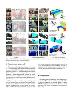 Bridge (48 lines, 18 facets)
4 dominant orientations
2 new orientations
Desk (69 lines, 25 facets)
3 dominant orientations
7 new orientations
Ruins (42 lines, 18 facets) 2 dominant orientations
7 new orientations
House (93 lines, 38 facets)
5 dominant orientations
5 new orientations
(a) Input (b) Reconstruction in context (c) 3D model and orientations
Figure 10. Results of our method in different application scenarios. The Ruins and House examples were created with two and three
drawings respectively, one per connected component.
6. Conclusion and future work
We have presented an approach to interpret line drawings
of 3D objects when the drawing represents the extension of
an existing scene. While little prior work has explored this
application scenario, it is a common task in urban planning,
furniture design and cultural heritage. At the core of our
method is a labeling algorithm that combines the known
dominant orientations of the scene with free orientations
to offer a trade-off between regularization and discovery of
new structures.
While we have demonstrated our approach using multi-
view 3D reconstructions, our algorithm could equally apply
to other sources of 3D information such as laser scanners
and time-of-ﬂight cameras. We also consider our approach
to be a complement of existing regularity cues used in prior
work such as orthogonality, parallelism and symmetry [16].
Finally, while we designed our algorithm to estimate 3D
polyhedrons, in the future we plan to use these models as
scaffolds for the interpretation of free-form shapes [22].
Acknowledgments
The authors thank Autodesk for the multi-view stereo re-
constructions. This work was partially supported by ANR-
12-JS02-003-01 DRAO, the European Research Council
(ERC Starting Grant Robust Geometry Processing, Grant
agreement 257474), and software and research donations
from Adobe.
 