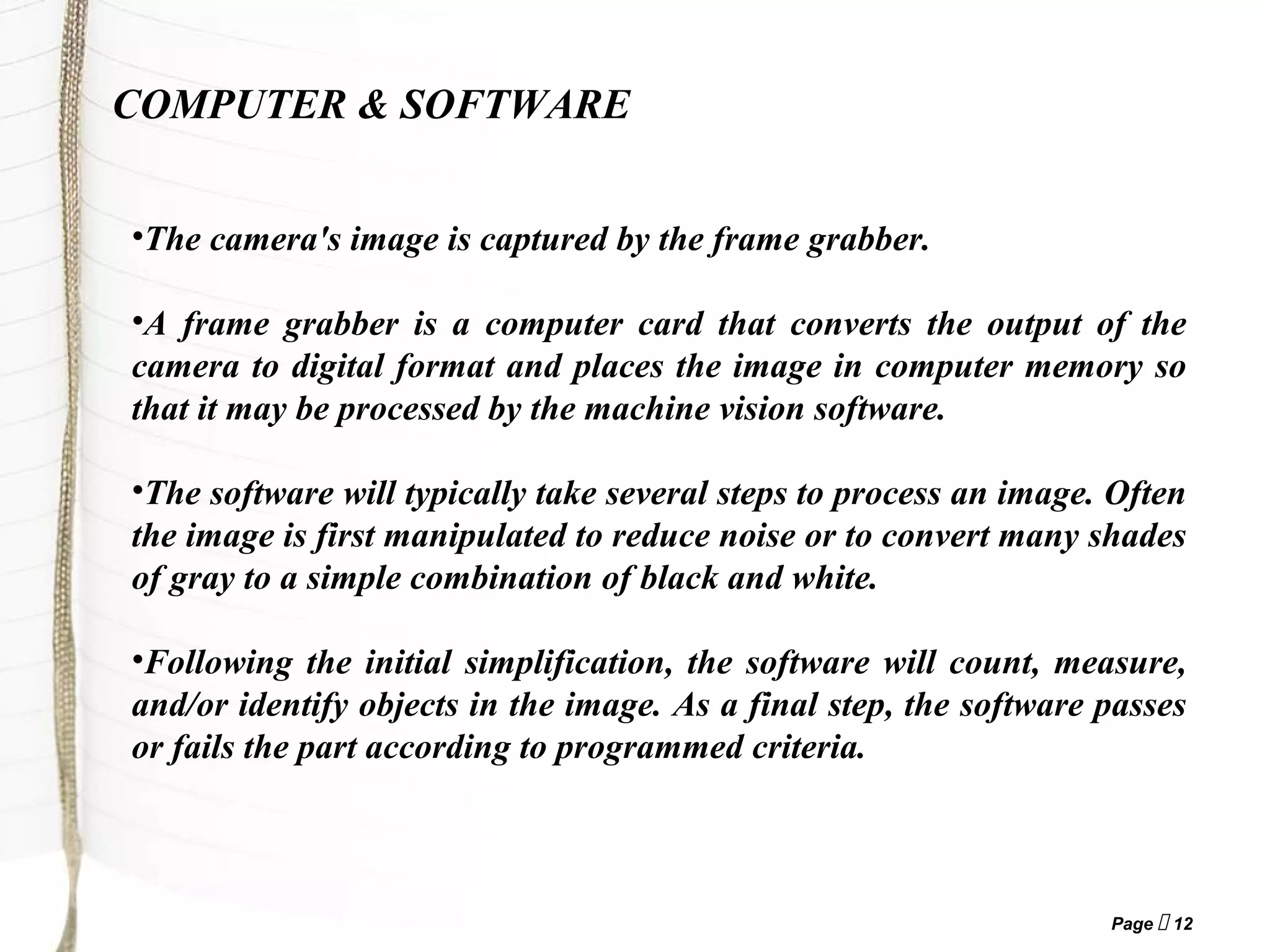 Page  12
COMPUTER & SOFTWARE
•The camera's image is captured by the frame grabber.
•A frame grabber is a computer card that converts the output of the
camera to digital format and places the image in computer memory so
that it may be processed by the machine vision software.
•The software will typically take several steps to process an image. Often
the image is first manipulated to reduce noise or to convert many shades
of gray to a simple combination of black and white.
•Following the initial simplification, the software will count, measure,
and/or identify objects in the image. As a final step, the software passes
or fails the part according to programmed criteria.
 